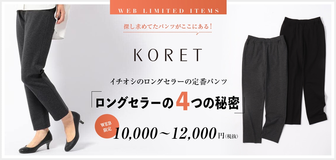 KORET イチオシのロングセラーの定番パンツ ロングセラーの４つの秘密 WEB限定 10,000円～12,000円（税抜）