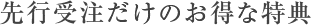 先行受注だけのお得な特典