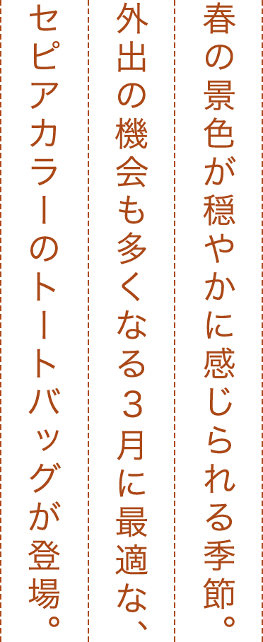 春の景色が穏やかに感じられる季節。外出の機会も多くなる3月に最適な、セピアカラーのトートバッグが登場。